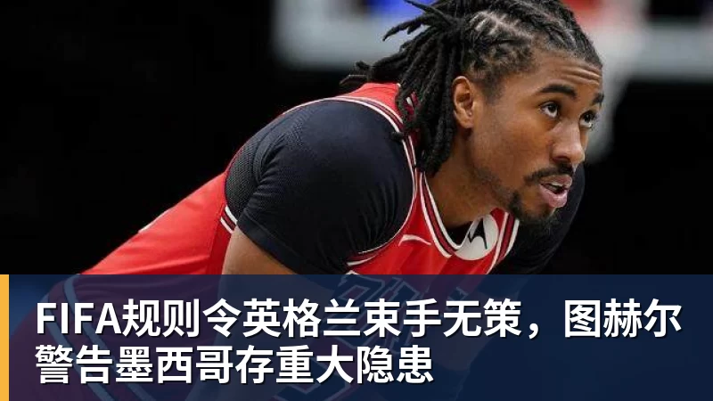 FIFA规则令英格兰束手无策，图赫尔警告墨西哥存重大隐患