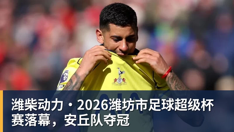 潍柴动力·2026潍坊市足球超级杯赛落幕，安丘队夺冠