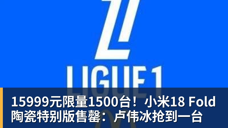 15999元限量1500台！小米18 Fold陶瓷特别版售罄：卢伟冰抢到一台